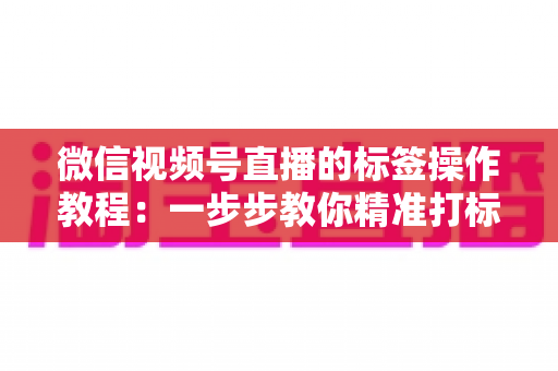 微信视频号直播的标签操作教程:一步步教你精准打标签,让直播间流量翻倍 微信视频号直播的标签操作教程:一步步教你精准打标签,让直播间流量翻倍