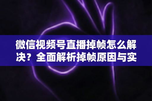 微信视频号直播掉帧怎么解决？全面解析掉帧原因与实用修复方案（2024最新指南）