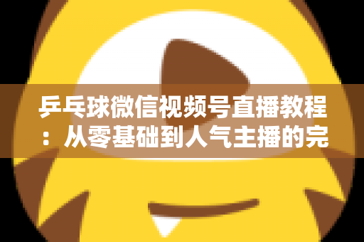 乒乓球微信视频号直播教程：从零基础到人气主播的完整实战指南