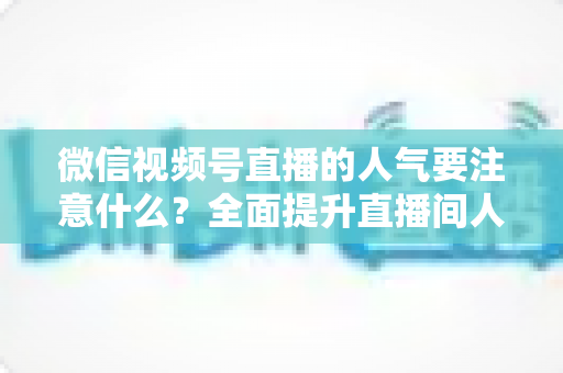 微信视频号直播的人气要注意什么？全面提升直播间人气的关键要点与实用指南