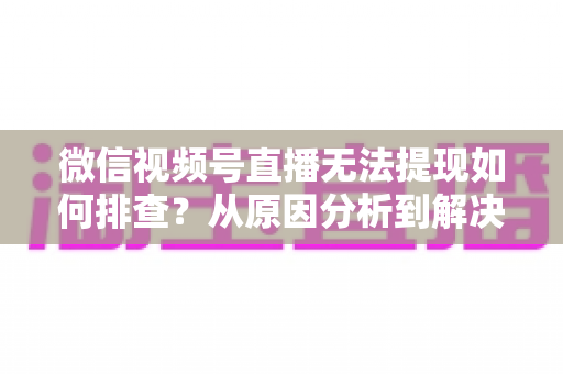 微信视频号直播无法提现如何排查？从原因分析到解决步骤的完整指南