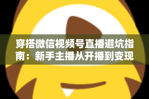 穿搭微信视频号直播避坑指南：新手主播从开播到变现的全流程避雷手册