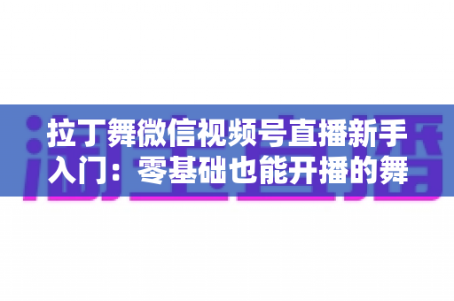 拉丁舞微信视频号直播新手入门：零基础也能开播的舞蹈直播全攻略