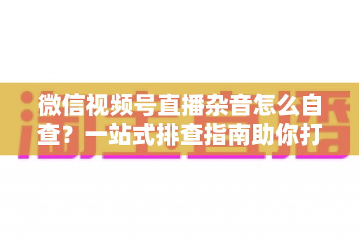 微信视频号直播杂音怎么自查?一站式排查指南助你打造高清纯净直播间 微信视频号直播杂音怎么自查?一站式排查指南助你打造高清纯净直播间