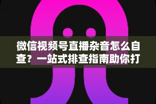 微信视频号直播杂音怎么自查?一站式排查指南助你打造高清纯净直播间 微信视频号直播杂音怎么自查?一站式排查指南助你打造高清纯净直播间