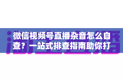 微信视频号直播杂音怎么自查？一站式排查指南助你打造高清纯净直播间