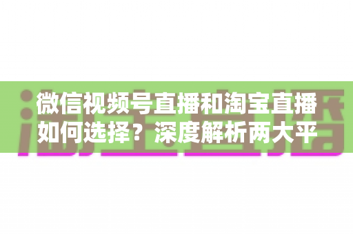 微信视频号直播和淘宝直播如何选择？深度解析两大平台差异与最佳运营策略