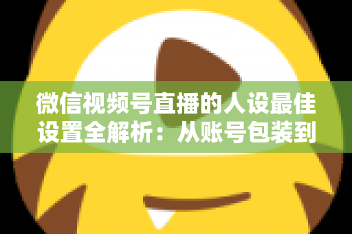 微信视频号直播的人设最佳设置全解析：从账号包装到互动细节，打造高辨识度、高信任度直播人设的实战指南