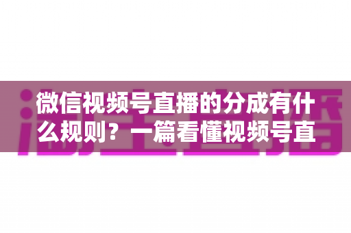 微信视频号直播的分成有什么规则？一篇看懂视频号直播分成机制、比例与提现全流程
