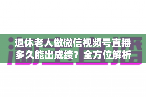 退休老人做微信视频号直播多久能出成绩？全方位解析见效周期、影响因素与提速方法
