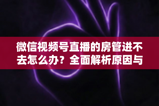 微信视频号直播的房管进不去怎么办?全面解析原因与实用解决方案指南 微信视频号直播的房管进不去怎么办?全面解析原因与实用解决方案指南