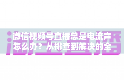 微信视频号直播总是电流声怎么办?从排查到解决的全流程实用指南 微信视频号直播总是电流声怎么办?从排查到解决的全流程实用指南