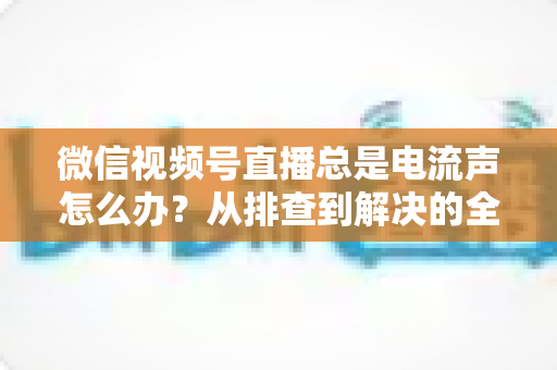 微信视频号直播总是电流声怎么办?从排查到解决的全流程实用指南 微信视频号直播总是电流声怎么办?从排查到解决的全流程实用指南