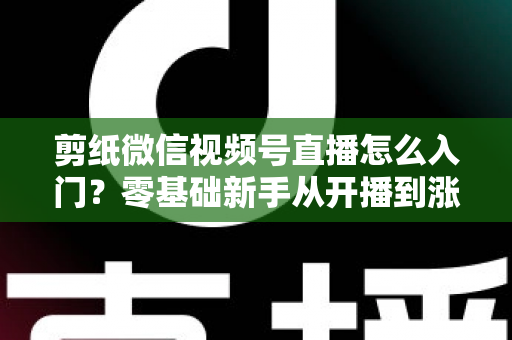 剪纸微信视频号直播怎么入门？零基础新手从开播到涨粉的完整实战指南