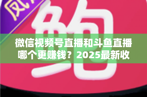 微信视频号直播和斗鱼直播哪个更赚钱？2025最新收益对比与变现全攻略