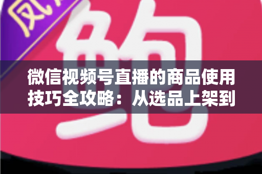 微信视频号直播的商品使用技巧全攻略：从选品上架到展示转化，一篇文章带你掌握带货核心方法