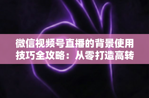 微信视频号直播的背景使用技巧全攻略:从零打造高转化专业直播间 微信视频号直播的背景使用技巧全攻略:从零打造高转化专业直播间