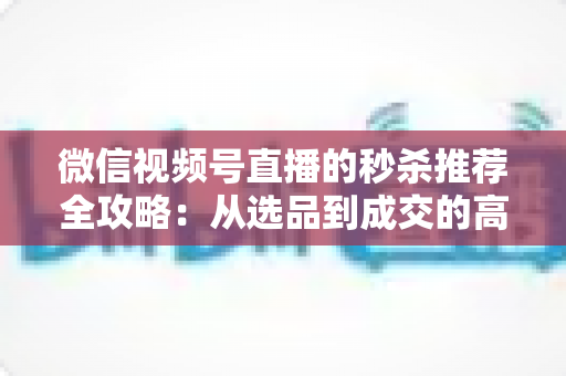 微信视频号直播的秒杀推荐全攻略:从选品到成交的高转化实战指南 微信视频号直播的秒杀推荐全攻略:从选品到成交的高转化实战指南
