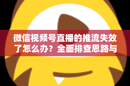 微信视频号直播的推流失效了怎么办？全面排查思路与实用解决方案指南