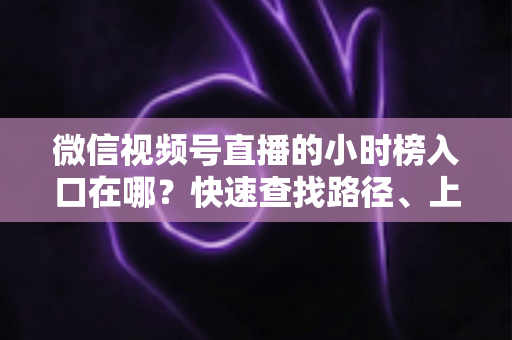 微信视频号直播的小时榜入口在哪？快速查找路径、上榜逻辑与运营技巧全解析