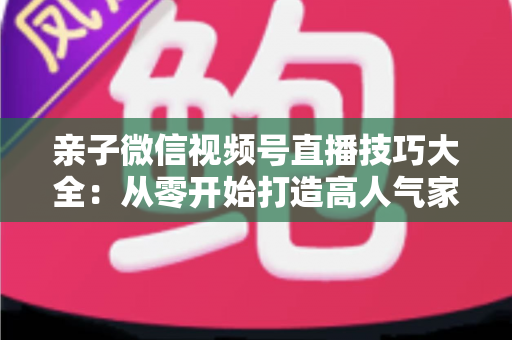 亲子微信视频号直播技巧大全:从零开始打造高人气家庭直播间的实战指南 亲子微信视频号直播技巧大全:从零开始打造高人气家庭直播间的实战指南