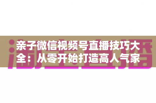 亲子微信视频号直播技巧大全：从零开始打造高人气家庭直播间的实战指南