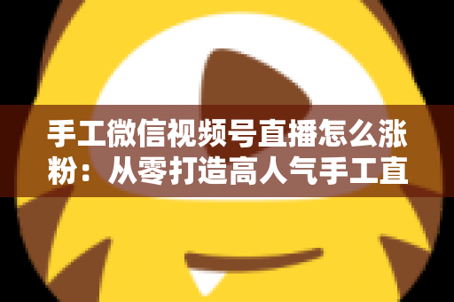 手工微信视频号直播怎么涨粉:从零打造高人气手工直播间的实战指南 手工微信视频号直播怎么涨粉:从零打造高人气手工直播间的实战指南
