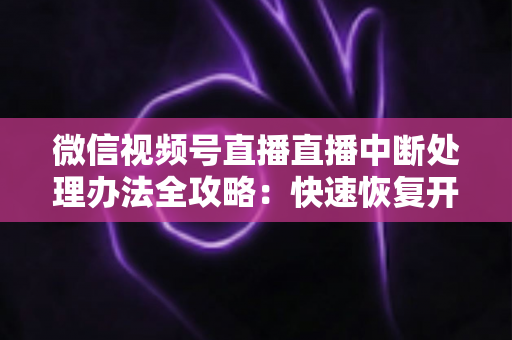 微信视频号直播直播中断处理办法全攻略:快速恢复开播与长效预防实用指南 微信视频号直播直播中断处理办法全攻略:快速恢复开播与长效预防实用指南