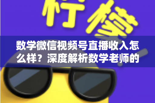 数学微信视频号直播收入怎么样？深度解析数学老师的直播变现之路与真实收入水平