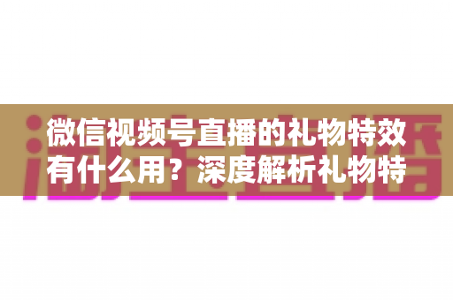 微信视频号直播的礼物特效有什么用？深度解析礼物特效的价值、玩法与变现逻辑
