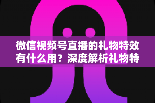 微信视频号直播的礼物特效有什么用？深度解析礼物特效的价值、玩法与变现逻辑