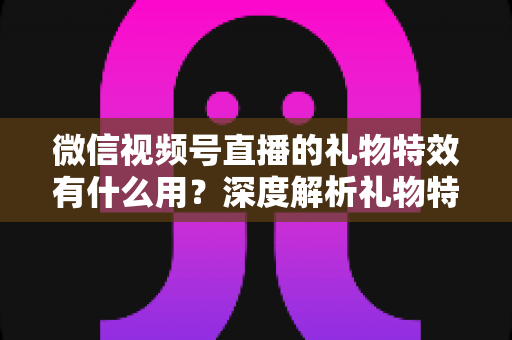 微信视频号直播的礼物特效有什么用？深度解析礼物特效的价值、玩法与变现逻辑