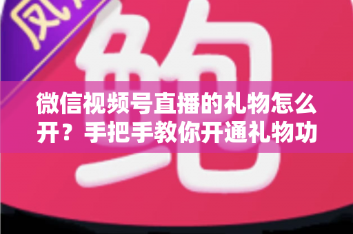微信视频号直播的礼物怎么开？手把手教你开通礼物功能并实现直播变现全攻略