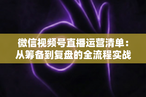 微信视频号直播运营清单:从筹备到复盘的全流程实战指南,新手也能快速上手 微信视频号直播运营清单:从筹备到复盘的全流程实战指南,新手也能快速上手