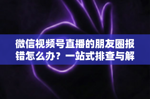 微信视频号直播的朋友圈报错怎么办?一站式排查与解决全攻略 微信视频号直播的朋友圈报错怎么办?一站式排查与解决全攻略