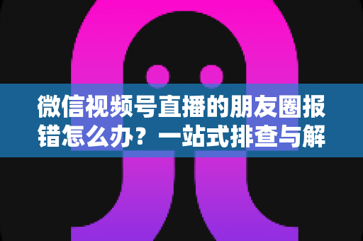 微信视频号直播的朋友圈报错怎么办?一站式排查与解决全攻略 微信视频号直播的朋友圈报错怎么办?一站式排查与解决全攻略