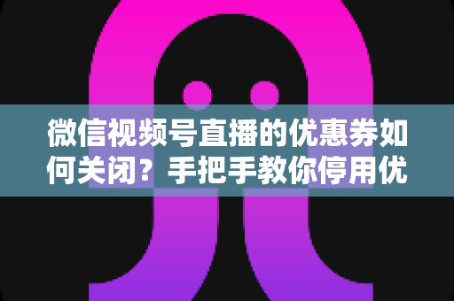 微信视频号直播的优惠券如何关闭?手把手教你停用优惠券的完整步骤与避坑指南 微信视频号直播的优惠券如何关闭?手把手教你停用优惠券的完整步骤与避坑指南