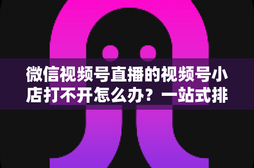 微信视频号直播的视频号小店打不开怎么办？一站式排查与解决方案全指南