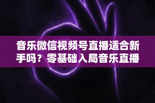 音乐微信视频号直播适合新手吗?零基础入局音乐直播的机遇、挑战与实操全指南 音乐微信视频号直播适合新手吗?零基础入局音乐直播的机遇、挑战与实操全指南
