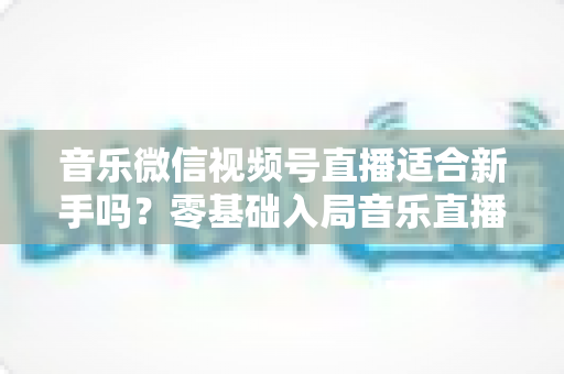音乐微信视频号直播适合新手吗?零基础入局音乐直播的机遇、挑战与实操全指南 音乐微信视频号直播适合新手吗?零基础入局音乐直播的机遇、挑战与实操全指南
