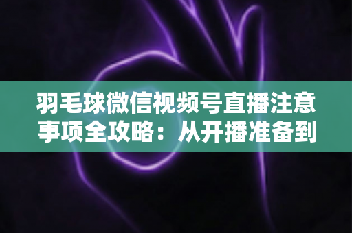 羽毛球微信视频号直播注意事项全攻略:从开播准备到合规运营的实用指南 羽毛球微信视频号直播注意事项全攻略:从开播准备到合规运营的实用指南