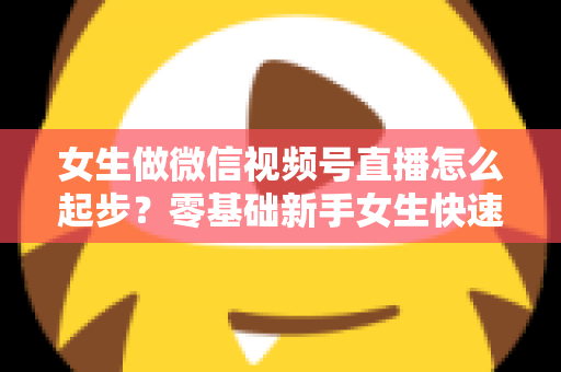 女生做微信视频号直播怎么起步？零基础新手女生快速开播涨粉变现全攻略