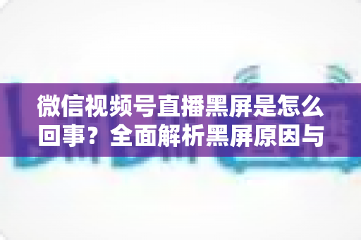 微信视频号直播黑屏是怎么回事?全面解析黑屏原因与实用解决方法指南 微信视频号直播黑屏是怎么回事?全面解析黑屏原因与实用解决方法指南