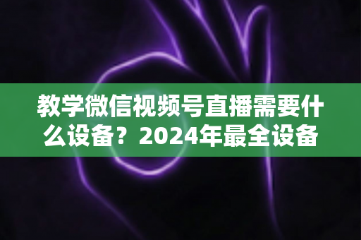 教学微信视频号直播需要什么设备？2024年最全设备清单与选择指南，助你轻松打造高质量知识课堂