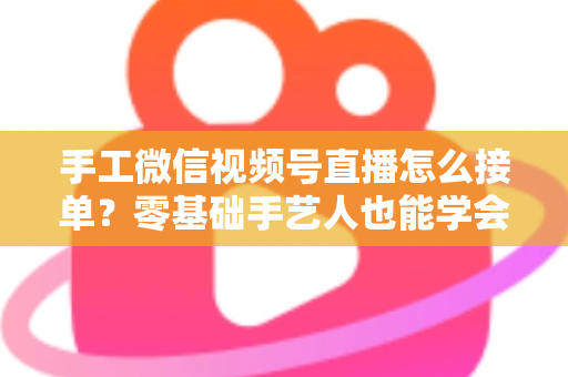 手工微信视频号直播怎么接单？零基础手艺人也能学会的直播接单实战指南