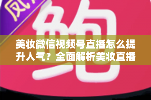 美妆微信视频号直播怎么提升人气？全面解析美妆直播涨粉引流实战攻略