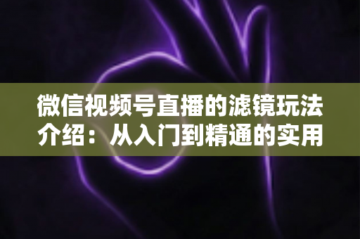 微信视频号直播的滤镜玩法介绍：从入门到精通的实用指南