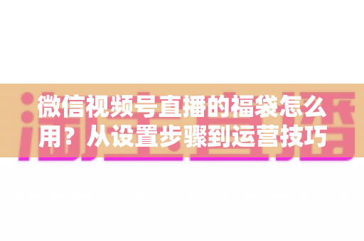 微信视频号直播的福袋怎么用?从设置步骤到运营技巧的完整指南 微信视频号直播的福袋怎么用?从设置步骤到运营技巧的完整指南