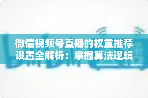 微信视频号直播的权重推荐设置全解析:掌握算法逻辑,让直播间流量持续增长 微信视频号直播的权重推荐设置全解析:掌握算法逻辑,让直播间流量持续增长