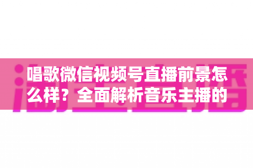 唱歌微信视频号直播前景怎么样？全面解析音乐主播的机遇、变现路径与未来发展方向